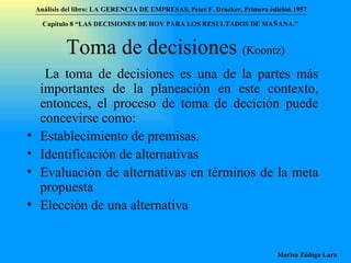 Toma de decisiones  (Koontz) La toma de decisiones es una de la partes más importantes de la planeación en este contexto, entonces, el proceso de toma de decición puede concevirse como:  Establecimiento de premisas. Identificación de alternativas Evaluación de alternativas en términos de la meta propuesta Elección de una alternativa Análisis del libro:   LA GERENCIA DE EMPRESAS ,  Peter F. Drucker ,  Primera edici ón 1957 Marisa Zúñiga Lara   Capítulo 8 “LAS DECISIONES DE HOY PARA LOS RESULTADOS DE MAÑANA.”  