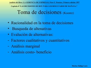Toma de decisiones  (Koontz) Racionalidad en la toma de decisiones Busqueda de altenativas Evalución de alternativas:  Factores cualitativos y cuantitativos Análisis marginal Análisis costo- beneficio Análisis del libro:   LA GERENCIA DE EMPRESAS ,  Peter F. Drucker ,  Primera edici ón 1957 Marisa Zúñiga Lara   Capítulo 8 “LAS DECISIONES DE HOY PARA LOS RESULTADOS DE MAÑANA.”  
