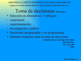 Toma de decisiones  (Koontz) Selección de alternativas: 3 enfoques experiencia experimentación investigación y análisis Decisiones programadas y no programadas Métodos modernos para la toma de deciciones (Administración, una perspectiva Global Harold Koontz Mc. Graw Hill 1998) Análisis del libro:   LA GERENCIA DE EMPRESAS ,  Peter F. Drucker ,  Primera edici ón 1957 Marisa Zúñiga Lara   Capítulo 8 “LAS DECISIONES DE HOY PARA LOS RESULTADOS DE MAÑANA.”  