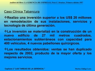 Caso Clínica Tabancura Realizo una inversión superior a los US$ 20 millones en remodelación de sus instalaciones, servicios y tecnología de última generación. La inversión se materializó en la construcción de un nuevo edificio de 27 mil metros cuadrados, estacionamientos subterráneos con capacidad para 400 vehículos, 4 nuevos pabellones quirúrgicos.  Los resultados obtenidos: ventas se han duplicado respecto de 2002, producto de la mayor oferta y los mejores servicios ,  Análisis del libro:   LA GERENCIA DE EMPRESAS ,  Peter F. Drucker ,  Primera edici ón 1957 Marisa Zúñiga Lara   Capítulo 2 “LAS TAREAS DE LA GERENCIA.” 
