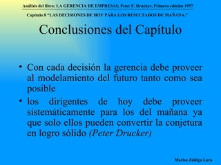 Conclusiones del Capítulo Con cada decisión la gerencia debe proveer al modelamiento del futuro tanto como sea posible  los dirigentes de hoy debe proveer sistemáticamente para los del mañana ya que solo ellos pueden convertir la conjetura en logro sólido  (Peter Drucker)  Análisis del libro:   LA GERENCIA DE EMPRESAS ,  Peter F. Drucker ,  Primera edici ón 1957 Marisa Zúñiga Lara   Capítulo 8 “LAS DECISIONES DE HOY PARA LOS RESULTADOS DE MAÑANA.”  