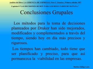 Conclusiones Grupales Los métodos para la toma de decisiones planteados por Druker han sido mejorados, modificados y complementados a través del tiempo, siendo hoy en día más precisos y rigurosos.  Los tiempos han cambiado, todo tiene que ser planificado y preciso, para que así permanezca la  viabilidad en las empresas.  Análisis del libro:   LA GERENCIA DE EMPRESAS ,  Peter F. Drucker ,  Primera edici ón 1957 Marisa Zúñiga Lara   Capítulo 8 “LAS DECISIONES DE HOY PARA LOS RESULTADOS DE MAÑANA.”  