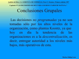 Conclusiones Grupales Las decisiones  no programadas  ya no son tomadas sólo por los altos niveles de la organización, como plantea Koontz, ya que  hoy en día la tendencia de las organizaciones es a la  descentralización , es decir, entregar autoridad a los niveles más bajos, más operativos de esta. Análisis del libro:   LA GERENCIA DE EMPRESAS ,  Peter F. Drucker ,  Primera edici ón 1957 Marisa Zúñiga Lara   Capítulo 8 “LAS DECISIONES DE HOY PARA LOS RESULTADOS DE MAÑANA.”  