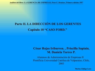 Análisis del libro:   LA GERENCIA DE EMPRESAS ,  Peter F. Drucker ,  Primera edici ón 1957 Marisa Zúñiga Lara   Parte II. LA DIRECCIÓN DE LOS GERENTES Capítulo 10 “CAS O FORD.”  César Rojas Iribarren. , Priscilla Sapiaín, M. Daniela Torres P . Alumnos de Administración de Empresas II  Pontificia Universidad Católica de Valparaíso , Chile, 2003 