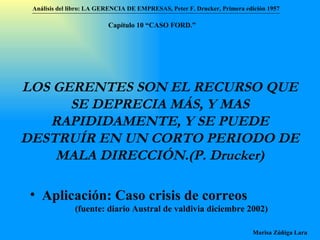 LOS GERENTES SON EL RECURSO QUE SE DEPRECIA MÁS, Y MAS RAPIDIDAMENTE, Y SE PUEDE DESTRUÍR EN UN CORTO PERIODO DE MALA DIRECCIÓN.(P. Drucker) Aplicación: Caso crisis de correos  (fuente: diario Austral de valdivia diciembre 2002) Análisis del libro:   LA GERENCIA DE EMPRESAS ,  Peter F. Drucker ,  Primera edici ón 1957 Marisa Zúñiga Lara   Capítulo 10 “CAS O FORD.” 