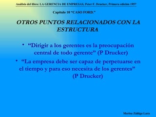 OTROS PUNTOS RELACIONADOS CON LA ESTRUCTURA   “ Dirigir a los gerentes es la preocupación central de todo gerente”  (P Drucker) “ La empresa debe ser capaz de perpetuarse en el tiempo y para eso necesita de los gerentes”   (P Drucker) Análisis del libro:   LA GERENCIA DE EMPRESAS ,  Peter F. Drucker ,  Primera edici ón 1957 Marisa Zúñiga Lara   Capítulo 10 “CAS O FORD.” 