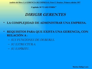 DIRIGIR GERENTES LA COMPLEJIDAD DE ADMINISTRAR UNA EMPRESA. REQUISITOS PARA QUE EXISTA UNA GERENCIA, CON RELACIÓN A  : SUS FUNCIONES DE DEBERES. SU ESTRUCTURA. SU ESPÍRITU . Análisis del libro:   LA GERENCIA DE EMPRESAS ,  Peter F. Drucker ,  Primera edici ón 1957 Marisa Zúñiga Lara   Capítulo 10 “CAS O FORD.” 