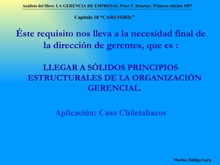 Éste requisito nos lleva a la necesidad final de la dirección de gerentes, que es : LLEGAR A SÓLIDOS PRINCIPIOS ESTRUCTURALES DE LA ORGANIZACIÓN GERENCIAL. Aplicación: Caso Chiletabacos Análisis del libro:   LA GERENCIA DE EMPRESAS ,  Peter F. Drucker ,  Primera edici ón 1957 Marisa Zúñiga Lara   Capítulo 10 “CAS O FORD.” 