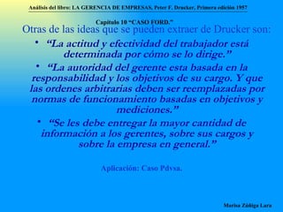 Otras de las ideas que se pueden extraer de Drucker son:   “ La actitud y efectividad del trabajador está determinada por cómo se lo dirige.” “ La autoridad del gerente esta basada en la responsabilidad y los objetivos de su cargo. Y que las ordenes arbitrarias deben ser reemplazadas por normas de funcionamiento basadas en objetivos y mediciones.” “ Se les debe entregar la mayor cantidad de información a los gerentes, sobre sus cargos y sobre la empresa en general.” Aplicación: Caso Pdvsa. Análisis del libro:   LA GERENCIA DE EMPRESAS ,  Peter F. Drucker ,  Primera edici ón 1957 Marisa Zúñiga Lara   Capítulo 10 “CAS O FORD.” 