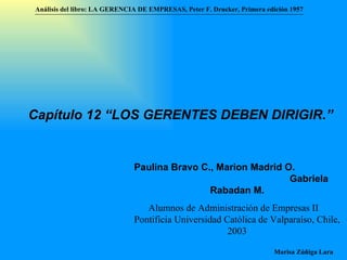 Análisis del libro:   LA GERENCIA DE EMPRESAS ,  Peter F. Drucker ,  Primera edici ón 1957 Marisa Zúñiga Lara   Capítulo 12 “LOS GERENTES DEBEN DIRIGIR.”   Paulina Bravo C., Marion Madrid O.  Gabriela Rabadan M . Alumnos de Administración de Empresas II  Pontificia Universidad Católica de Valparaíso , Chile, 2003 