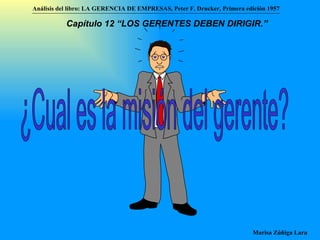 ¿Cual es la misión del gerente? Análisis del libro:   LA GERENCIA DE EMPRESAS ,  Peter F. Drucker ,  Primera edici ón 1957 Marisa Zúñiga Lara   Capítulo 12 “LOS GERENTES DEBEN DIRIGIR.”   