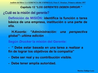 ¿Cuál es la misión del gerente? Definición de MISIÓN:  identifica la función o tarea básica de una empresa, institución o una parte de ella. H.Koontz : “Administración: una perspectiva global”- ultima edición Según  Drucker  la misión del Gerente:   -  “ Debe estar basada en una tarea a realizar a fin de lograr los objetivos de la compañía” -  Debe ser real y su contribución visible. -  Debe tener amplia autoridad. Análisis del libro:   LA GERENCIA DE EMPRESAS ,  Peter F. Drucker ,  Primera edici ón 1957 Marisa Zúñiga Lara   Capítulo 12 “LOS GERENTES DEBEN DIRIGIR.”   