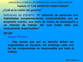 ¿Cuál es la misión del gerente? Definición de EQUIPO:  “nº reducido de personas con habilidades complementarias comprometidas con un propósito común, una serie de metas de desempeño y un método de trabajo del cual todas ellas son mutuamente responsables”  OP.SIT Según  Drucker :   -  Hay tareas que por su tamaño deben ser organizadas en equipos, sin embargo cada uno de los componentes es responsable por todo el trabajo. Análisis del libro:   LA GERENCIA DE EMPRESAS ,  Peter F. Drucker ,  Primera edici ón 1957 Marisa Zúñiga Lara   Capítulo 12 “LOS GERENTES DEBEN DIRIGIR.”   