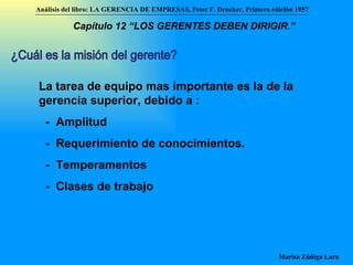 ¿Cuál es la misión del gerente? La tarea de equipo mas importante es la de la gerencia superior, debido a : -  Amplitud -  Requerimiento de conocimientos. -  Temperamentos -  Clases de trabajo Análisis del libro:   LA GERENCIA DE EMPRESAS ,  Peter F. Drucker ,  Primera edici ón 1957 Marisa Zúñiga Lara   Capítulo 12 “LOS GERENTES DEBEN DIRIGIR.”   