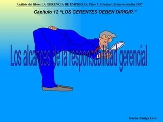 Los alcances de la responsabilidad gerencial Análisis del libro:   LA GERENCIA DE EMPRESAS ,  Peter F. Drucker ,  Primera edici ón 1957 Marisa Zúñiga Lara   Capítulo 12 “LOS GERENTES DEBEN DIRIGIR.”   