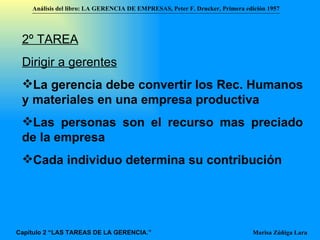 2º TAREA Dirigir a gerentes La gerencia debe convertir los Rec. Humanos y materiales en una empresa productiva  Las personas son el recurso mas preciado de la empresa Cada individuo determina su contribución Análisis del libro:   LA GERENCIA DE EMPRESAS ,  Peter F. Drucker ,  Primera edici ón 1957 Marisa Zúñiga Lara   Capítulo 2 “LAS TAREAS DE LA GERENCIA.” 