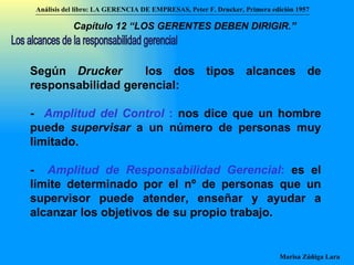 Según  Drucker  los dos tipos alcances de responsabilidad gerencial: -  Amplitud del Control  :  nos dice que un hombre puede  supervisar  a un número de personas muy limitado. -  Amplitud de Responsabilidad Gerencial :  es el límite determinado por el nº de personas que un supervisor puede atender, enseñar y ayudar a alcanzar los objetivos de su propio trabajo. Los alcances de la responsabilidad gerencial Análisis del libro:   LA GERENCIA DE EMPRESAS ,  Peter F. Drucker ,  Primera edici ón 1957 Marisa Zúñiga Lara   Capítulo 12 “LOS GERENTES DEBEN DIRIGIR.”   