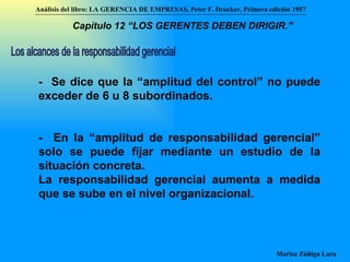 Los alcances de la responsabilidad gerencial -  Se dice que la “amplitud del control” no puede exceder de 6 u 8 subordinados.  -  En la “amplitud de responsabilidad gerencial” solo se puede fijar mediante un estudio de la situación concreta. La responsabilidad gerencial aumenta a medida que se sube en el nivel organizacional. Análisis del libro:   LA GERENCIA DE EMPRESAS ,  Peter F. Drucker ,  Primera edici ón 1957 Marisa Zúñiga Lara   Capítulo 12 “LOS GERENTES DEBEN DIRIGIR.”   