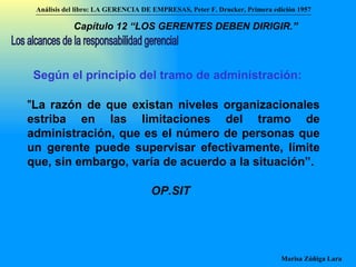 Según el principio del tramo de administración: " La razón de que existan niveles organizacionales estriba en las limitaciones del tramo de administración, que es el número de personas que un gerente puede supervisar efectivamente, límite que, sin embargo, varía de acuerdo a la situación”. Los alcances de la responsabilidad gerencial OP.SIT Análisis del libro:   LA GERENCIA DE EMPRESAS ,  Peter F. Drucker ,  Primera edici ón 1957 Marisa Zúñiga Lara   Capítulo 12 “LOS GERENTES DEBEN DIRIGIR.”   