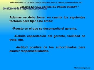 Además se debe tomar en cuenta los siguientes factores para fijar este límite: -Puesto en el que se desempeña el gerente. -Debida capacitación del gerente, facilidad de trato, etc. -Actitud positiva de los subordinados para asumir responsabilidades.   Los alcances de la responsabilidad gerencial Análisis del libro:   LA GERENCIA DE EMPRESAS ,  Peter F. Drucker ,  Primera edici ón 1957 Marisa Zúñiga Lara   Capítulo 12 “LOS GERENTES DEBEN DIRIGIR.”   