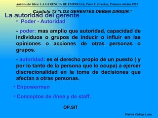 La autoridad del gerente Poder - Autoridad -  poder:  mas amplio que autoridad, capacidad de individuos o grupos de inducir o influir en las opiniones o acciones de otras personas o grupos. -  autoridad:  es el derecho propio de un puesto ( y por lo tanto de la persona que lo ocupa) a ejercer discrecionalidad en la toma de decisiones que afectan a otras personas. Enpowermen Conceptos de  línea  y de staff. OP.SIT Análisis del libro:   LA GERENCIA DE EMPRESAS ,  Peter F. Drucker ,  Primera edici ón 1957 Marisa Zúñiga Lara   Capítulo 12 “LOS GERENTES DEBEN DIRIGIR.”   