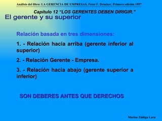 El gerente y su superior Relación basada en tres dimensiones: 1. - Relación hacia arriba (gerente inferior al superior) 2. - Relación Gerente - Empresa. 3. - Relación hacia abajo (gerente superior a inferior) SON DEBERES ANTES QUE DERECHOS Análisis del libro:   LA GERENCIA DE EMPRESAS ,  Peter F. Drucker ,  Primera edici ón 1957 Marisa Zúñiga Lara   Capítulo 12 “LOS GERENTES DEBEN DIRIGIR.”   
