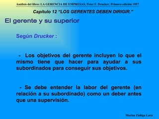 El gerente y su superior Según  Drucker  :   -  Los objetivos del gerente incluyen lo que el mismo tiene que hacer para ayudar a sus subordinados para conseguir sus objetivos. - Se debe entender la labor del gerente (en relación a su subordinado) como un deber antes que una supervisión. Análisis del libro:   LA GERENCIA DE EMPRESAS ,  Peter F. Drucker ,  Primera edici ón 1957 Marisa Zúñiga Lara   Capítulo 12 “LOS GERENTES DEBEN DIRIGIR.”   
