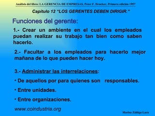 Funciones del gerente:  1.- Crear un ambiente en el cual los empleados puedan realizar su trabajo tan bien como saben hacerlo. 2.- Facultar a los empleados para hacerlo mejor mañana de lo que pueden hacer hoy. 3.-  Administrar las interrelaciones : De aquellos por para quienes son  responsables.  Entre unidades. Entre organizaciones. www.coindustria.org Análisis del libro:   LA GERENCIA DE EMPRESAS ,  Peter F. Drucker ,  Primera edici ón 1957 Marisa Zúñiga Lara   Capítulo 12 “LOS GERENTES DEBEN DIRIGIR.”   