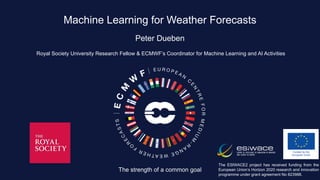 The strength of a common goal
Machine Learning for Weather Forecasts
Peter Dueben
Royal Society University Research Fellow & ECMWF’s Coordinator for Machine Learning and AI Activities
The ESIWACE2 project has received funding from the
European Union’s Horizon 2020 research and innovation
programme under grant agreement No 823988.
 