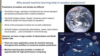 Why would machine learning help in weather predictions?
Predictions of weather and climate are difficult:
• The Earth is huge, resolution is limited and we cannot represent
all important processes within model simulations
• The Earth System shows “chaotic” dynamics which makes it
difficult to predict the future based on equations
• Some of the processes involved are not well understood
• All Earth System components (atmosphere, ocean, land surface,
cloud physics,…) are connected in a non-trivial way
However, we have a huge number of observations and Earth
System data
➢ There are many application areas for machine learning
throughout the workflow of numerical weather predictions
➢ Machine learning also provides a number of
opportunities for high performance computing
 