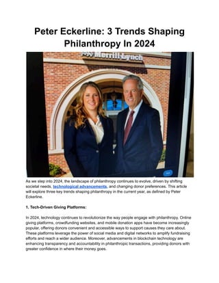 Peter Eckerline: 3 Trends Shaping
Philanthropy In 2024
As we step into 2024, the landscape of philanthropy continues to evolve, driven by shifting
societal needs, technological advancements, and changing donor preferences. This article
will explore three key trends shaping philanthropy in the current year, as defined by Peter
Eckerline.
1. Tech-Driven Giving Platforms:
In 2024, technology continues to revolutionize the way people engage with philanthropy. Online
giving platforms, crowdfunding websites, and mobile donation apps have become increasingly
popular, offering donors convenient and accessible ways to support causes they care about.
These platforms leverage the power of social media and digital networks to amplify fundraising
efforts and reach a wider audience. Moreover, advancements in blockchain technology are
enhancing transparency and accountability in philanthropic transactions, providing donors with
greater confidence in where their money goes.
 