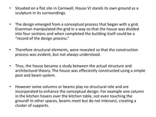 • Situated on a flat site in Cornwall, House VI stands its own ground as a
sculpture in its surroundings.
• The design emerged from a conceptual process that began with a grid.
Eisenman manipulated the grid in a way so that the house was divided
into four sections and when completed the building itself could be a
“record of the design process.”
• Therefore structural elements, were revealed so that the construction
process was evident, but not always understood.

• Thus, the house became a study between the actual structure and
architectural theory. The house was effeciently constructed using a simple
post and beam system.
• However some columns or beams play no structural role and are
incorporated to enhance the conceptual design. For example one column
in the kitchen hovers over the kitchen table, not even touching the
ground! In other spaces, beams meet but do not intersect, creating a
cluster of supports.

 