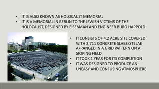 • IT IS ALSO KNOWN AS HOLOCAUST MEMORIAL
• IT IS A MEMORIAL IN BERLIN TO THE JEWISH VICTIMS OF THE
HOLOCAUST, DESIGNED BY EISENMAN AND ENGINEER BURO HAPPOLD
• IT CONSISTS OF 4.2 ACRE SITE COVERED
WITH 2,711 CONCRETE SLABS/STELAE
ARRANGED IN A GRID PATTERN ON A
SLOPING FIELD
• IT TOOK 1 YEAR FOR ITS COMPLETION
• IT WAS DESIGNED TO PRODUCE AN
UNEASY AND CONFUSING ATMOSPHERE
 
