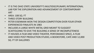 • IT IS THE OHIO STATE UNIVERSITY’S MULTIDISCIPLINARY, INTERNATIONAL
LAB FOR THE EXPLORATION AND ADVANCEMENT OF CONTEMPORARY
ART
• AREA: 108 SQ. FT
• THREE-STORY BUILDING
• PETER EISENMAN WON THE DESIGN COMPETITION OVER FOUR OTHER
EXPERIENCED FINALISTS IN 1983
• INCLUDES A LARGE WHITE METAL GRID MEANT TO SUGGEST
SCAFFOLDING TO GIVE THE BUILDING A SENSE OF INCOMPLETENESS
• IT HOUSES A FILM AND VIDEO THEATER, PERFOMANCE SPACE, A FILM
AND VIDEO POST PRODUCTION STUDIO, A BOOKSTORE, CAFÉ AND 12,000
SQ. FT OF GALLERIES
 