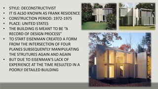 • STYLE: DECONSTRUCTIVIST
• IT IS ALSO KNOWN AS FRANK RESIDENCE
• CONSTRUCTION PERIOD: 1972-1975
• PLACE: UNITED STATES
• THE BUILDING IS MEANT TO BE “A
RECORD OF DESIGN PROCESS”
• TO START EISENMAN CREATED A FORM
FROM THE INTERSECTION OF FOUR
PLANES SUBSEQUENTLY MANIPULATING
THE STRUTURES AGAIN AND AGAIN
• BUT DUE TO EISENMAN’S LACK OF
EXPERIENCE AT THE TIME RESULTED IN A
POORLY DETAILED BUILDING
 