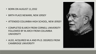 • BORN ON AUGUST 11,1932
• BIRTH PLACE:NEWARK, NEW JERSEY
• ATTENDED COLUMBIA HIGH SCHOOL, NEW JERSEY
• COMPLETED B.ARCH FROM CORNELL UNIVERSITY
FOLLOWED BY M.ARCH FROM COLUMBIA
UNIVERSITY
• ALSO, ACQUIRED M.A AND Ph.D. DEGREES FROM
CAMBRIDGE UNIVERSITY
 