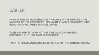 CAREER
•HE FIRST ROSE TO PROMINENCE AS A MEMBER OF THE NEW YORK FIVE
(A GROUP OF FIVE ARCHITECTS) : EISENMAN, CHARLES GWATHMEY, JOHN
HEJDUK, RICHARD MEIER, MICHAEL GRAVES
•THESE ARCHITECTS’ WORK AT THAT TIME WAS CONSIDERED A
REWORKING OF THE IDEAS OF LE CORBUSIER
•LATER ON EISENMAN BECAME MORE AFFILIATED TO DECONSTRUCTIVISM
 