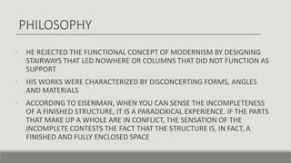 • HE REJECTED THE FUNCTIONAL CONCEPT OF MODERNISM BY DESIGNING
STAIRWAYS THAT LED NOWHERE OR COLUMNS THAT DID NOT FUNCTION AS
SUPPORT
• HIS WORKS WERE CHARACTERIZED BY DISCONCERTING FORMS, ANGLES
AND MATERIALS
• ACCORDING TO EISENMAN, WHEN YOU CAN SENSE THE INCOMPLETENESS
OF A FINISHED STRUCTURE, IT IS A PARADOXICAL EXPERIENCE. IF THE PARTS
THAT MAKE UP A WHOLE ARE IN CONFLICT, THE SENSATION OF THE
INCOMPLETE CONTESTS THE FACT THAT THE STRUCTURE IS, IN FACT, A
FINISHED AND FULLY ENCLOSED SPACE
PHILOSOPHY
 