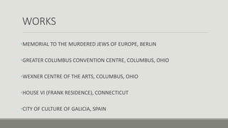 WORKS
•MEMORIAL TO THE MURDERED JEWS OF EUROPE, BERLIN
•GREATER COLUMBUS CONVENTION CENTRE, COLUMBUS, OHIO
•WEXNER CENTRE OF THE ARTS, COLUMBUS, OHIO
•HOUSE VI (FRANK RESIDENCE), CONNECTICUT
•CITY OF CULTURE OF GALICIA, SPAIN
 