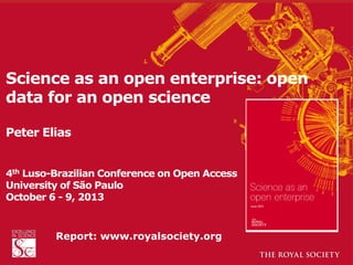 Science as an open enterprise: open
data for an open science
Peter Elias
4th Luso-Brazilian Conference on Open Access
University of São Paulo
October 6 - 9, 2013

Report:twww.royalsociety.org

 