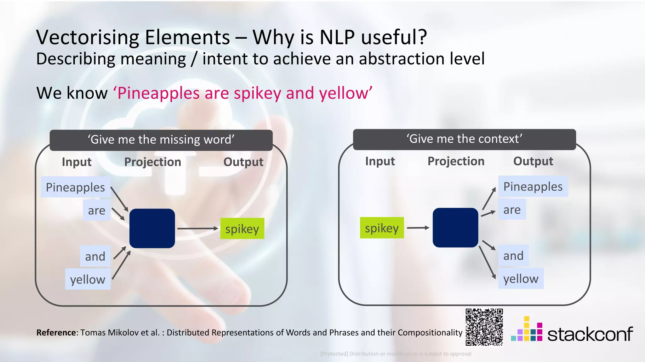21 ©2021 Check Point Software Technologies Ltd. [Protected] Distribution or modification is subject to approval ​ Vectorising Elements – Why is NLP useful? Describing meaning / intent to achieve an abstraction level Pineapples We know ‘Pineapples are spikey and yellow’ are spikey and yellow Input Projection Output ‘Give me the missing word’ Pineapples are spikey and yellow Input Projection Output ‘Give me the context’ Reference: Tomas Mikolov et al. : Distributed Representations of Words and Phrases and their Compositionality 