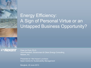 Energy Efficiency:
A Sign of Personal Virtue or an
Untapped Business Opportunity?
Peter du Pont, Ph.D.
Vice-President, Government & Clean Energy Consulting
Nexant, Inc.
Presented at Net Impact Luncheon
Sasin Centre for Sustainability Management
Bangkok, 20 June 2013
 