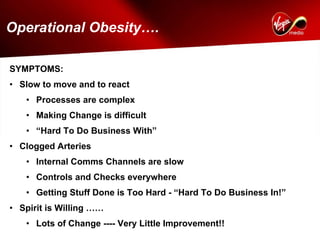 Operational Obesity….

SYMPTOMS:
• Slow to move and to react
   • Processes are complex
   • Making Change is difficult
   • “Hard To Do Business With”
• Clogged Arteries
   • Internal Comms Channels are slow
   • Controls and Checks everywhere
   • Getting Stuff Done is Too Hard - “Hard To Do Business In!”
• Spirit is Willing ……
   • Lots of Change ---- Very Little Improvement!!
 