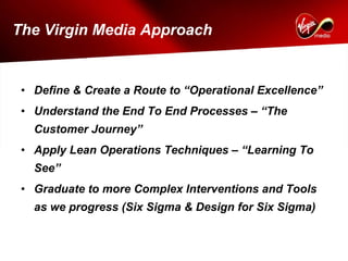 The Virgin Media Approach


 • Define & Create a Route to “Operational Excellence”
 • Understand the End To End Processes – “The
   Customer Journey”
 • Apply Lean Operations Techniques – “Learning To
   See”
 • Graduate to more Complex Interventions and Tools
   as we progress (Six Sigma & Design for Six Sigma)
 