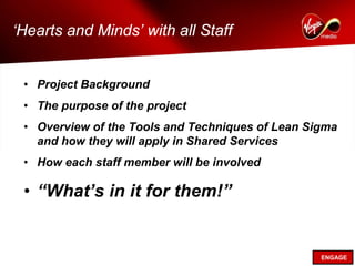 ‘Hearts and Minds’ with all Staff


 • Project Background
 • The purpose of the project
 • Overview of the Tools and Techniques of Lean Sigma
   and how they will apply in Shared Services
 • How each staff member will be involved

 • “What’s in it for them!”


                                                  ENGAGE
 