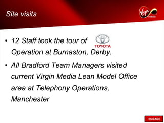 Site visits


• 12 Staff took the tour of
  Operation at Burnaston, Derby.
• All Bradford Team Managers visited
  current Virgin Media Lean Model Office
  area at Telephony Operations,
  Manchester

                                           ENGAGE
 
