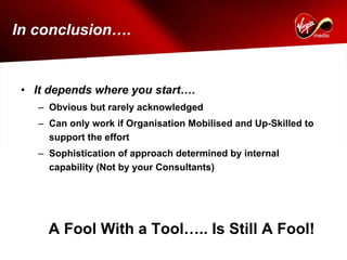 In conclusion….


 • It depends where you start….
   – Obvious but rarely acknowledged
   – Can only work if Organisation Mobilised and Up-Skilled to
     support the effort
   – Sophistication of approach determined by internal
     capability (Not by your Consultants)




     A Fool With a Tool….. Is Still A Fool!
 