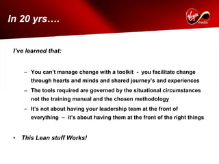 In 20 yrs….


 I’ve learned that:


     – You can’t manage change with a toolkit - you facilitate change
        through hearts and minds and shared journey’s and experiences
     – The tools required are governed by the situational circumstances
        not the training manual and the chosen methodology
     – It’s not about having your leadership team at the front of
        everything – it’s about having them at the front of the right things


 •   This Lean stuff Works!
 