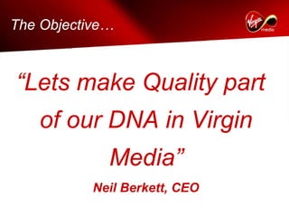 The Objective…



“Lets make Quality part
   of our DNA in Virgin
             Media”
           Neil Berkett, CEO
 
