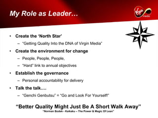 My Role as Leader…


•   Create the ‘North Star’
    – “Getting Quality Into the DNA of Virgin Media”
•   Create the environment for change
    – People, People, People,
    – “Hard” link to annual objectives
•   Establish the governance
    – Personal accountability for delivery
•   Talk the talk….
    – “Genchi Genbutsu” = “Go and Look For Yourself!”

    “Better Quality Might Just Be A Short Walk Away”
                  “Norman Bodek - Kaikaku – The Power & Magic Of Lean”
 